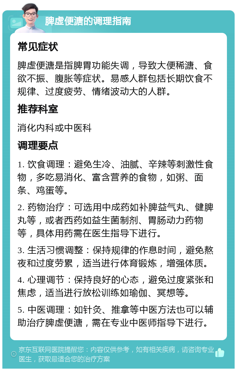 脾虚便溏的调理指南 常见症状 脾虚便溏是指脾胃功能失调，导致大便稀溏、食欲不振、腹胀等症状。易感人群包括长期饮食不规律、过度疲劳、情绪波动大的人群。 推荐科室 消化内科或中医科 调理要点 1. 饮食调理：避免生冷、油腻、辛辣等刺激性食物，多吃易消化、富含营养的食物，如粥、面条、鸡蛋等。 2. 药物治疗：可选用中成药如补脾益气丸、健脾丸等，或者西药如益生菌制剂、胃肠动力药物等，具体用药需在医生指导下进行。 3. 生活习惯调整：保持规律的作息时间，避免熬夜和过度劳累，适当进行体育锻炼，增强体质。 4. 心理调节：保持良好的心态，避免过度紧张和焦虑，适当进行放松训练如瑜伽、冥想等。 5. 中医调理：如针灸、推拿等中医方法也可以辅助治疗脾虚便溏，需在专业中医师指导下进行。