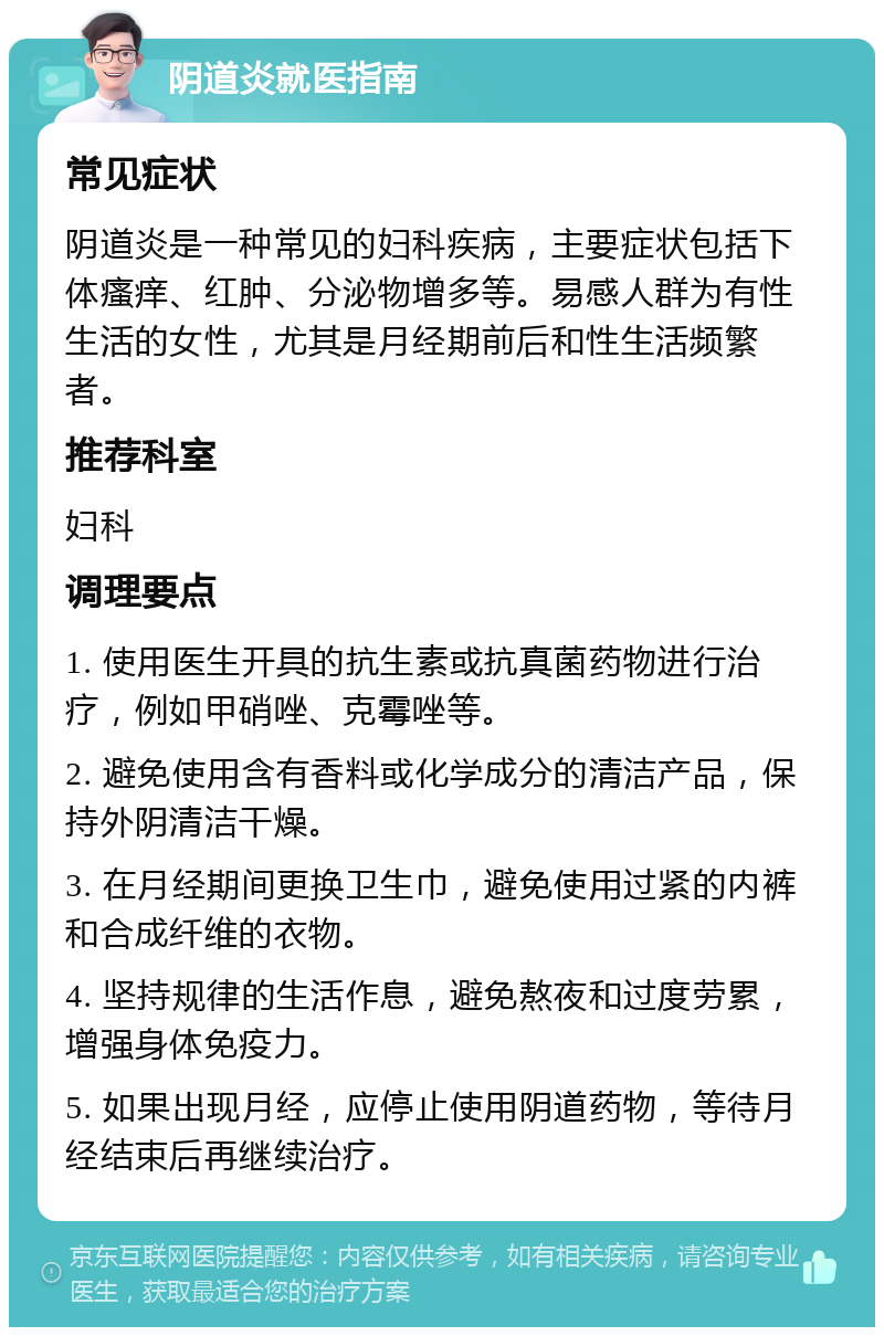 阴道炎就医指南 常见症状 阴道炎是一种常见的妇科疾病，主要症状包括下体瘙痒、红肿、分泌物增多等。易感人群为有性生活的女性，尤其是月经期前后和性生活频繁者。 推荐科室 妇科 调理要点 1. 使用医生开具的抗生素或抗真菌药物进行治疗，例如甲硝唑、克霉唑等。 2. 避免使用含有香料或化学成分的清洁产品，保持外阴清洁干燥。 3. 在月经期间更换卫生巾，避免使用过紧的内裤和合成纤维的衣物。 4. 坚持规律的生活作息，避免熬夜和过度劳累，增强身体免疫力。 5. 如果出现月经，应停止使用阴道药物，等待月经结束后再继续治疗。