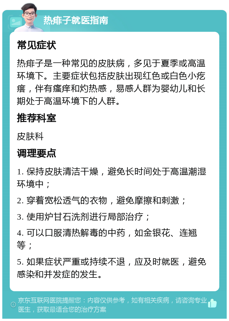 热痱子就医指南 常见症状 热痱子是一种常见的皮肤病，多见于夏季或高温环境下。主要症状包括皮肤出现红色或白色小疙瘩，伴有瘙痒和灼热感，易感人群为婴幼儿和长期处于高温环境下的人群。 推荐科室 皮肤科 调理要点 1. 保持皮肤清洁干燥，避免长时间处于高温潮湿环境中； 2. 穿着宽松透气的衣物，避免摩擦和刺激； 3. 使用炉甘石洗剂进行局部治疗； 4. 可以口服清热解毒的中药，如金银花、连翘等； 5. 如果症状严重或持续不退，应及时就医，避免感染和并发症的发生。