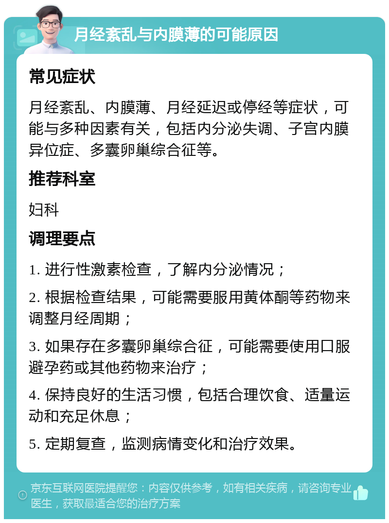 月经紊乱与内膜薄的可能原因 常见症状 月经紊乱、内膜薄、月经延迟或停经等症状，可能与多种因素有关，包括内分泌失调、子宫内膜异位症、多囊卵巢综合征等。 推荐科室 妇科 调理要点 1. 进行性激素检查，了解内分泌情况； 2. 根据检查结果，可能需要服用黄体酮等药物来调整月经周期； 3. 如果存在多囊卵巢综合征，可能需要使用口服避孕药或其他药物来治疗； 4. 保持良好的生活习惯，包括合理饮食、适量运动和充足休息； 5. 定期复查，监测病情变化和治疗效果。