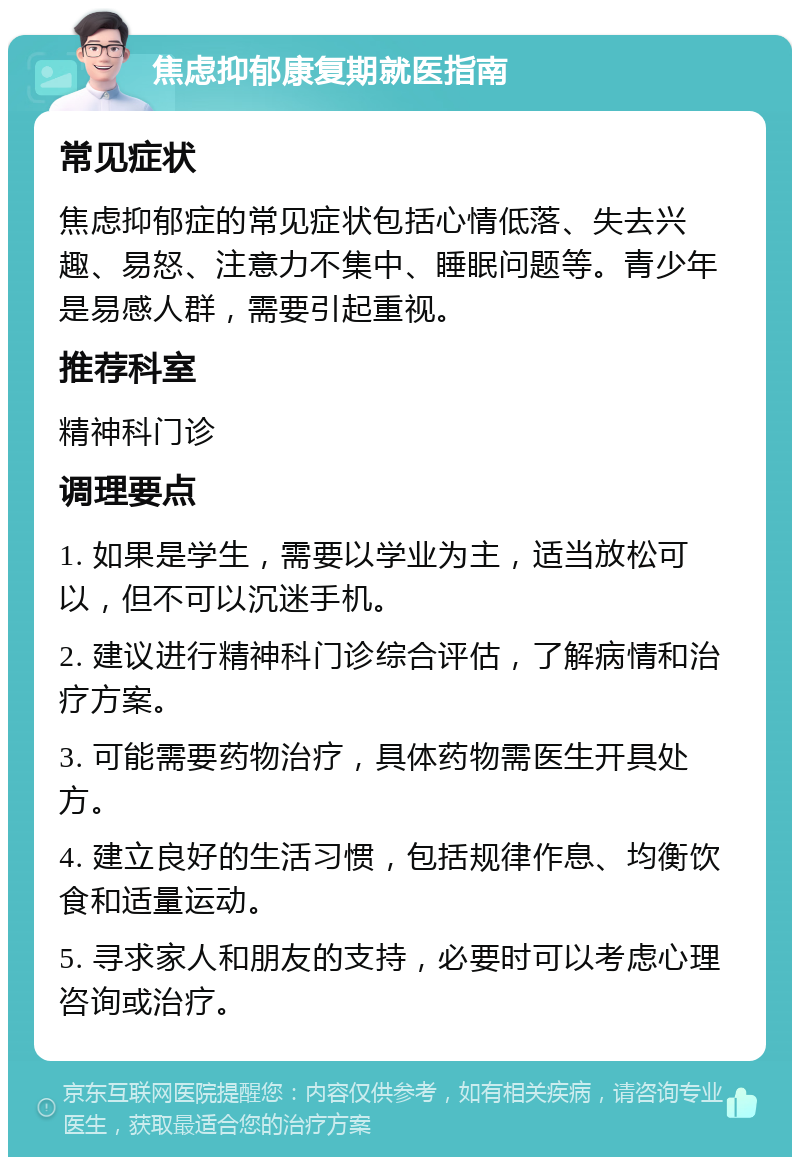 焦虑抑郁康复期就医指南 常见症状 焦虑抑郁症的常见症状包括心情低落、失去兴趣、易怒、注意力不集中、睡眠问题等。青少年是易感人群，需要引起重视。 推荐科室 精神科门诊 调理要点 1. 如果是学生，需要以学业为主，适当放松可以，但不可以沉迷手机。 2. 建议进行精神科门诊综合评估，了解病情和治疗方案。 3. 可能需要药物治疗，具体药物需医生开具处方。 4. 建立良好的生活习惯，包括规律作息、均衡饮食和适量运动。 5. 寻求家人和朋友的支持，必要时可以考虑心理咨询或治疗。