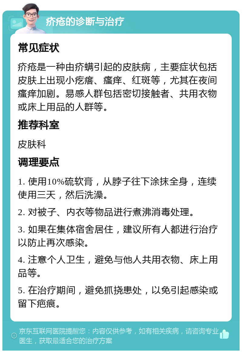 疥疮的诊断与治疗 常见症状 疥疮是一种由疥螨引起的皮肤病，主要症状包括皮肤上出现小疙瘩、瘙痒、红斑等，尤其在夜间瘙痒加剧。易感人群包括密切接触者、共用衣物或床上用品的人群等。 推荐科室 皮肤科 调理要点 1. 使用10%硫软膏，从脖子往下涂抹全身，连续使用三天，然后洗澡。 2. 对被子、内衣等物品进行煮沸消毒处理。 3. 如果在集体宿舍居住，建议所有人都进行治疗以防止再次感染。 4. 注意个人卫生，避免与他人共用衣物、床上用品等。 5. 在治疗期间，避免抓挠患处，以免引起感染或留下疤痕。