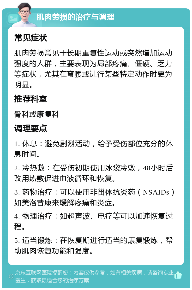 肌肉劳损的治疗与调理 常见症状 肌肉劳损常见于长期重复性运动或突然增加运动强度的人群，主要表现为局部疼痛、僵硬、乏力等症状，尤其在弯腰或进行某些特定动作时更为明显。 推荐科室 骨科或康复科 调理要点 1. 休息：避免剧烈活动，给予受伤部位充分的休息时间。 2. 冷热敷：在受伤初期使用冰袋冷敷，48小时后改用热敷促进血液循环和恢复。 3. 药物治疗：可以使用非甾体抗炎药（NSAIDs）如美洛昔康来缓解疼痛和炎症。 4. 物理治疗：如超声波、电疗等可以加速恢复过程。 5. 适当锻炼：在恢复期进行适当的康复锻炼，帮助肌肉恢复功能和强度。