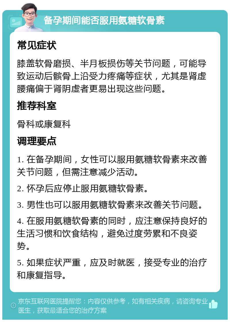 备孕期间能否服用氨糖软骨素 常见症状 膝盖软骨磨损、半月板损伤等关节问题，可能导致运动后髌骨上沿受力疼痛等症状，尤其是肾虚腰痛偏于肾阴虚者更易出现这些问题。 推荐科室 骨科或康复科 调理要点 1. 在备孕期间，女性可以服用氨糖软骨素来改善关节问题，但需注意减少活动。 2. 怀孕后应停止服用氨糖软骨素。 3. 男性也可以服用氨糖软骨素来改善关节问题。 4. 在服用氨糖软骨素的同时，应注意保持良好的生活习惯和饮食结构，避免过度劳累和不良姿势。 5. 如果症状严重，应及时就医，接受专业的治疗和康复指导。