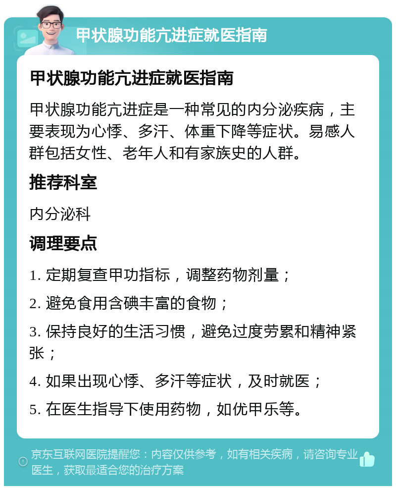 甲状腺功能亢进症就医指南 甲状腺功能亢进症就医指南 甲状腺功能亢进症是一种常见的内分泌疾病，主要表现为心悸、多汗、体重下降等症状。易感人群包括女性、老年人和有家族史的人群。 推荐科室 内分泌科 调理要点 1. 定期复查甲功指标，调整药物剂量； 2. 避免食用含碘丰富的食物； 3. 保持良好的生活习惯，避免过度劳累和精神紧张； 4. 如果出现心悸、多汗等症状，及时就医； 5. 在医生指导下使用药物，如优甲乐等。