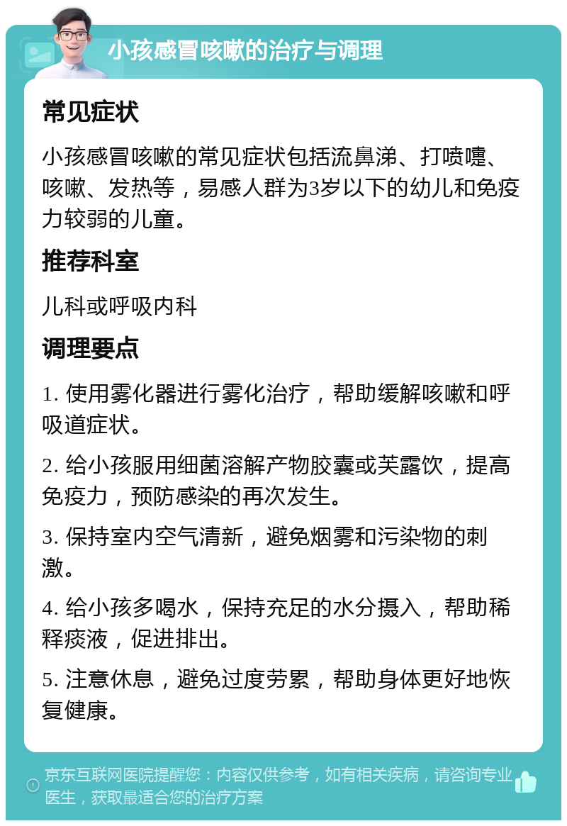 小孩感冒咳嗽的治疗与调理 常见症状 小孩感冒咳嗽的常见症状包括流鼻涕、打喷嚏、咳嗽、发热等，易感人群为3岁以下的幼儿和免疫力较弱的儿童。 推荐科室 儿科或呼吸内科 调理要点 1. 使用雾化器进行雾化治疗，帮助缓解咳嗽和呼吸道症状。 2. 给小孩服用细菌溶解产物胶囊或芙露饮，提高免疫力，预防感染的再次发生。 3. 保持室内空气清新，避免烟雾和污染物的刺激。 4. 给小孩多喝水，保持充足的水分摄入，帮助稀释痰液，促进排出。 5. 注意休息，避免过度劳累，帮助身体更好地恢复健康。