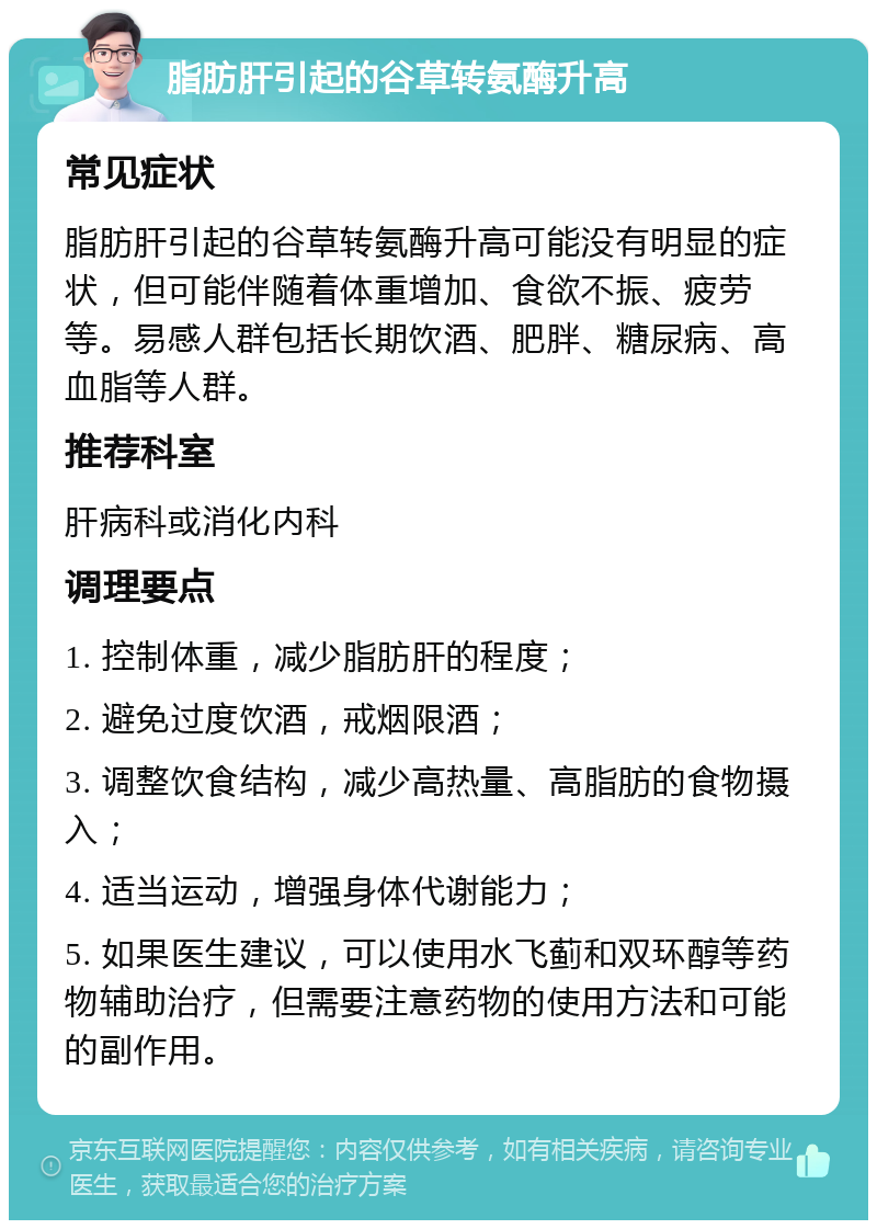 脂肪肝引起的谷草转氨酶升高 常见症状 脂肪肝引起的谷草转氨酶升高可能没有明显的症状，但可能伴随着体重增加、食欲不振、疲劳等。易感人群包括长期饮酒、肥胖、糖尿病、高血脂等人群。 推荐科室 肝病科或消化内科 调理要点 1. 控制体重，减少脂肪肝的程度； 2. 避免过度饮酒，戒烟限酒； 3. 调整饮食结构，减少高热量、高脂肪的食物摄入； 4. 适当运动，增强身体代谢能力； 5. 如果医生建议，可以使用水飞蓟和双环醇等药物辅助治疗，但需要注意药物的使用方法和可能的副作用。