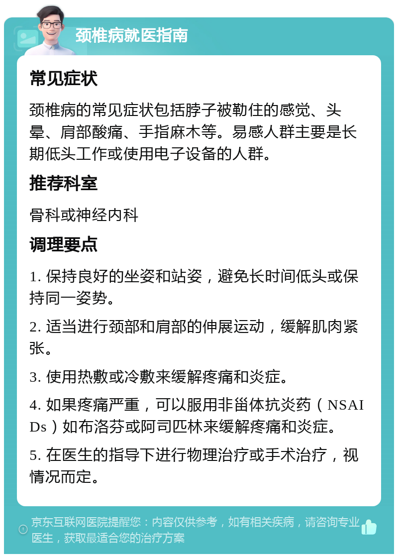 颈椎病就医指南 常见症状 颈椎病的常见症状包括脖子被勒住的感觉、头晕、肩部酸痛、手指麻木等。易感人群主要是长期低头工作或使用电子设备的人群。 推荐科室 骨科或神经内科 调理要点 1. 保持良好的坐姿和站姿，避免长时间低头或保持同一姿势。 2. 适当进行颈部和肩部的伸展运动，缓解肌肉紧张。 3. 使用热敷或冷敷来缓解疼痛和炎症。 4. 如果疼痛严重，可以服用非甾体抗炎药（NSAIDs）如布洛芬或阿司匹林来缓解疼痛和炎症。 5. 在医生的指导下进行物理治疗或手术治疗，视情况而定。