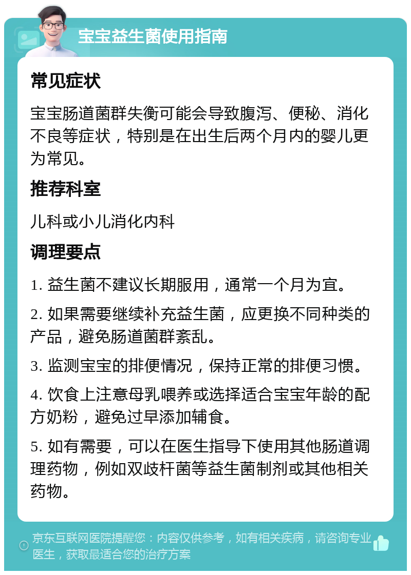 宝宝益生菌使用指南 常见症状 宝宝肠道菌群失衡可能会导致腹泻、便秘、消化不良等症状，特别是在出生后两个月内的婴儿更为常见。 推荐科室 儿科或小儿消化内科 调理要点 1. 益生菌不建议长期服用，通常一个月为宜。 2. 如果需要继续补充益生菌，应更换不同种类的产品，避免肠道菌群紊乱。 3. 监测宝宝的排便情况，保持正常的排便习惯。 4. 饮食上注意母乳喂养或选择适合宝宝年龄的配方奶粉，避免过早添加辅食。 5. 如有需要，可以在医生指导下使用其他肠道调理药物，例如双歧杆菌等益生菌制剂或其他相关药物。