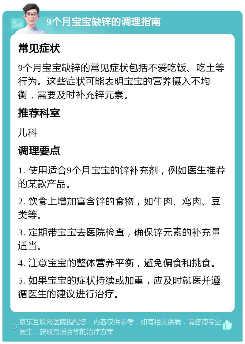 9个月宝宝缺锌的调理指南 常见症状 9个月宝宝缺锌的常见症状包括不爱吃饭、吃土等行为。这些症状可能表明宝宝的营养摄入不均衡，需要及时补充锌元素。 推荐科室 儿科 调理要点 1. 使用适合9个月宝宝的锌补充剂，例如医生推荐的某款产品。 2. 饮食上增加富含锌的食物，如牛肉、鸡肉、豆类等。 3. 定期带宝宝去医院检查，确保锌元素的补充量适当。 4. 注意宝宝的整体营养平衡，避免偏食和挑食。 5. 如果宝宝的症状持续或加重，应及时就医并遵循医生的建议进行治疗。