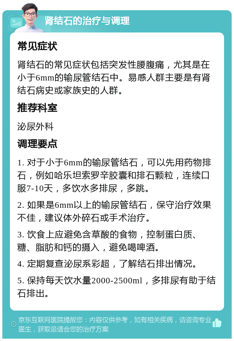 肾结石的治疗与调理 常见症状 肾结石的常见症状包括突发性腰腹痛，尤其是在小于6mm的输尿管结石中。易感人群主要是有肾结石病史或家族史的人群。 推荐科室 泌尿外科 调理要点 1. 对于小于6mm的输尿管结石，可以先用药物排石，例如哈乐坦索罗辛胶囊和排石颗粒，连续口服7-10天，多饮水多排尿，多跳。 2. 如果是6mm以上的输尿管结石，保守治疗效果不佳，建议体外碎石或手术治疗。 3. 饮食上应避免含草酸的食物，控制蛋白质、糖、脂肪和钙的摄入，避免喝啤酒。 4. 定期复查泌尿系彩超，了解结石排出情况。 5. 保持每天饮水量2000-2500ml，多排尿有助于结石排出。