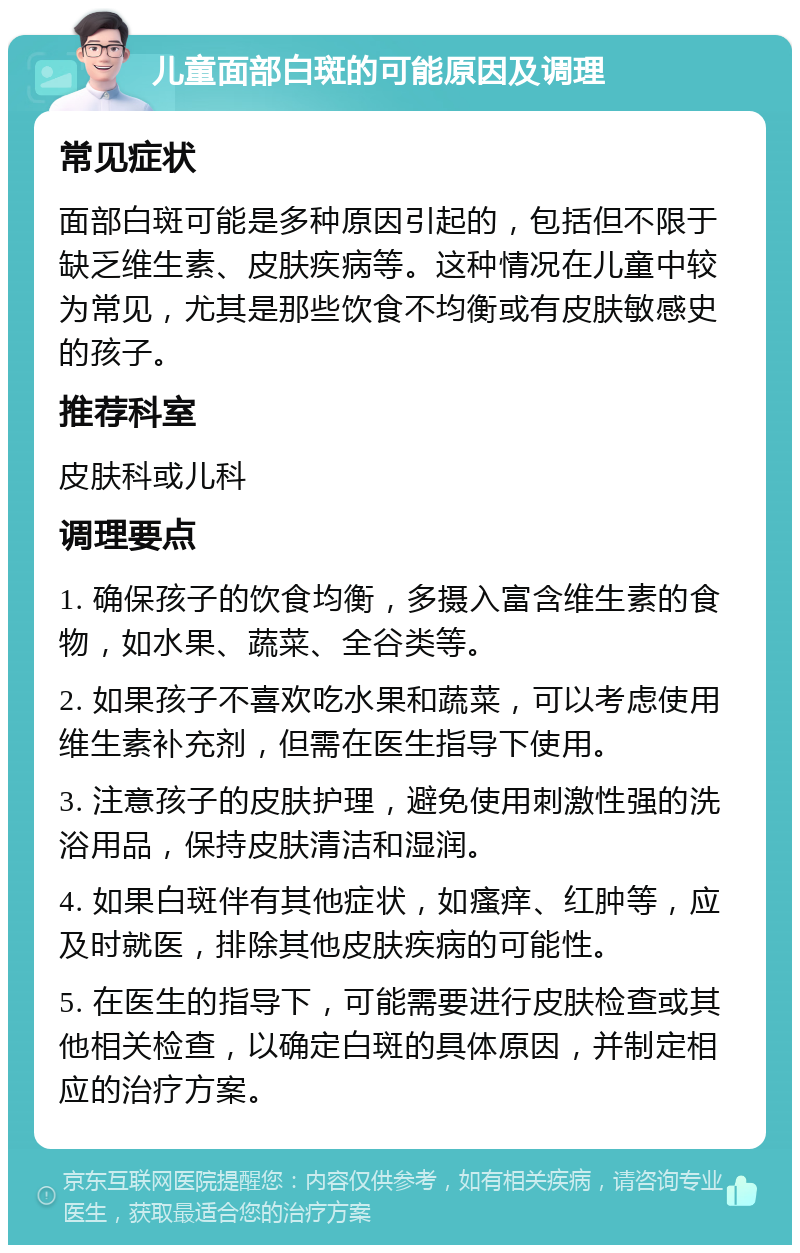 儿童面部白斑的可能原因及调理 常见症状 面部白斑可能是多种原因引起的，包括但不限于缺乏维生素、皮肤疾病等。这种情况在儿童中较为常见，尤其是那些饮食不均衡或有皮肤敏感史的孩子。 推荐科室 皮肤科或儿科 调理要点 1. 确保孩子的饮食均衡，多摄入富含维生素的食物，如水果、蔬菜、全谷类等。 2. 如果孩子不喜欢吃水果和蔬菜，可以考虑使用维生素补充剂，但需在医生指导下使用。 3. 注意孩子的皮肤护理，避免使用刺激性强的洗浴用品，保持皮肤清洁和湿润。 4. 如果白斑伴有其他症状，如瘙痒、红肿等，应及时就医，排除其他皮肤疾病的可能性。 5. 在医生的指导下，可能需要进行皮肤检查或其他相关检查，以确定白斑的具体原因，并制定相应的治疗方案。