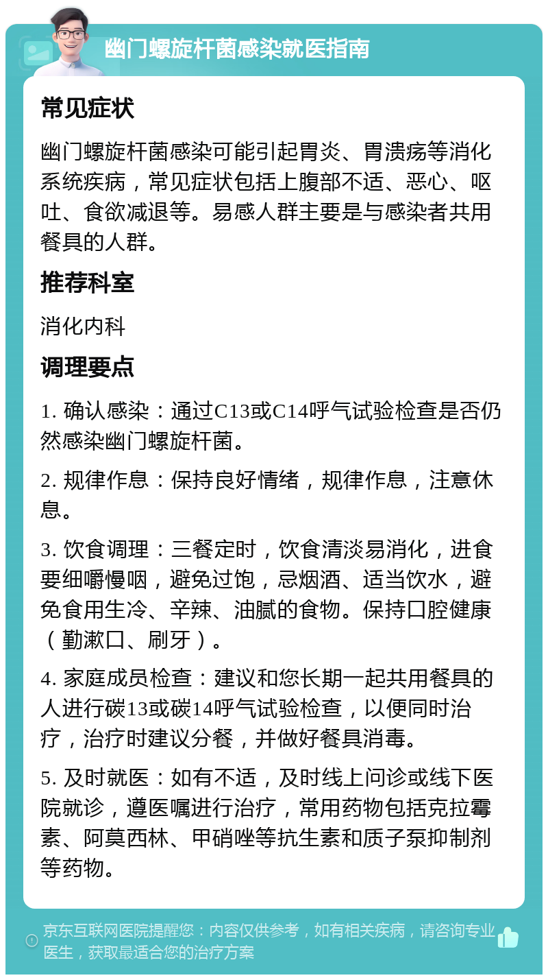 幽门螺旋杆菌感染就医指南 常见症状 幽门螺旋杆菌感染可能引起胃炎、胃溃疡等消化系统疾病，常见症状包括上腹部不适、恶心、呕吐、食欲减退等。易感人群主要是与感染者共用餐具的人群。 推荐科室 消化内科 调理要点 1. 确认感染：通过C13或C14呼气试验检查是否仍然感染幽门螺旋杆菌。 2. 规律作息：保持良好情绪，规律作息，注意休息。 3. 饮食调理：三餐定时，饮食清淡易消化，进食要细嚼慢咽，避免过饱，忌烟酒、适当饮水，避免食用生冷、辛辣、油腻的食物。保持口腔健康（勤漱口、刷牙）。 4. 家庭成员检查：建议和您长期一起共用餐具的人进行碳13或碳14呼气试验检查，以便同时治疗，治疗时建议分餐，并做好餐具消毒。 5. 及时就医：如有不适，及时线上问诊或线下医院就诊，遵医嘱进行治疗，常用药物包括克拉霉素、阿莫西林、甲硝唑等抗生素和质子泵抑制剂等药物。