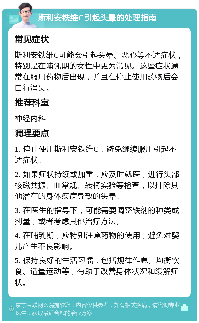 斯利安铁维C引起头晕的处理指南 常见症状 斯利安铁维C可能会引起头晕、恶心等不适症状，特别是在哺乳期的女性中更为常见。这些症状通常在服用药物后出现，并且在停止使用药物后会自行消失。 推荐科室 神经内科 调理要点 1. 停止使用斯利安铁维C，避免继续服用引起不适症状。 2. 如果症状持续或加重，应及时就医，进行头部核磁共振、血常规、转椅实验等检查，以排除其他潜在的身体疾病导致的头晕。 3. 在医生的指导下，可能需要调整铁剂的种类或剂量，或者考虑其他治疗方法。 4. 在哺乳期，应特别注意药物的使用，避免对婴儿产生不良影响。 5. 保持良好的生活习惯，包括规律作息、均衡饮食、适量运动等，有助于改善身体状况和缓解症状。