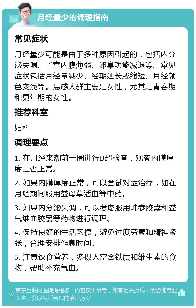 月经量少的调理指南 常见症状 月经量少可能是由于多种原因引起的，包括内分泌失调、子宫内膜薄弱、卵巢功能减退等。常见症状包括月经量减少、经期延长或缩短、月经颜色变浅等。易感人群主要是女性，尤其是青春期和更年期的女性。 推荐科室 妇科 调理要点 1. 在月经来潮前一周进行B超检查，观察内膜厚度是否正常。 2. 如果内膜厚度正常，可以尝试对症治疗，如在月经期间服用益母草活血等中药。 3. 如果内分泌失调，可以考虑服用坤泰胶囊和益气维血胶囊等药物进行调理。 4. 保持良好的生活习惯，避免过度劳累和精神紧张，合理安排作息时间。 5. 注意饮食营养，多摄入富含铁质和维生素的食物，帮助补充气血。