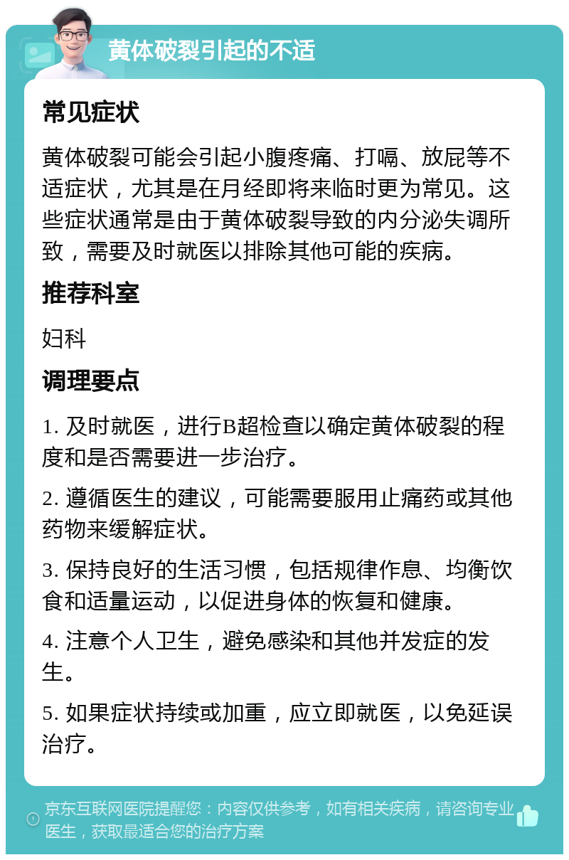 黄体破裂引起的不适 常见症状 黄体破裂可能会引起小腹疼痛、打嗝、放屁等不适症状，尤其是在月经即将来临时更为常见。这些症状通常是由于黄体破裂导致的内分泌失调所致，需要及时就医以排除其他可能的疾病。 推荐科室 妇科 调理要点 1. 及时就医，进行B超检查以确定黄体破裂的程度和是否需要进一步治疗。 2. 遵循医生的建议，可能需要服用止痛药或其他药物来缓解症状。 3. 保持良好的生活习惯，包括规律作息、均衡饮食和适量运动，以促进身体的恢复和健康。 4. 注意个人卫生，避免感染和其他并发症的发生。 5. 如果症状持续或加重，应立即就医，以免延误治疗。