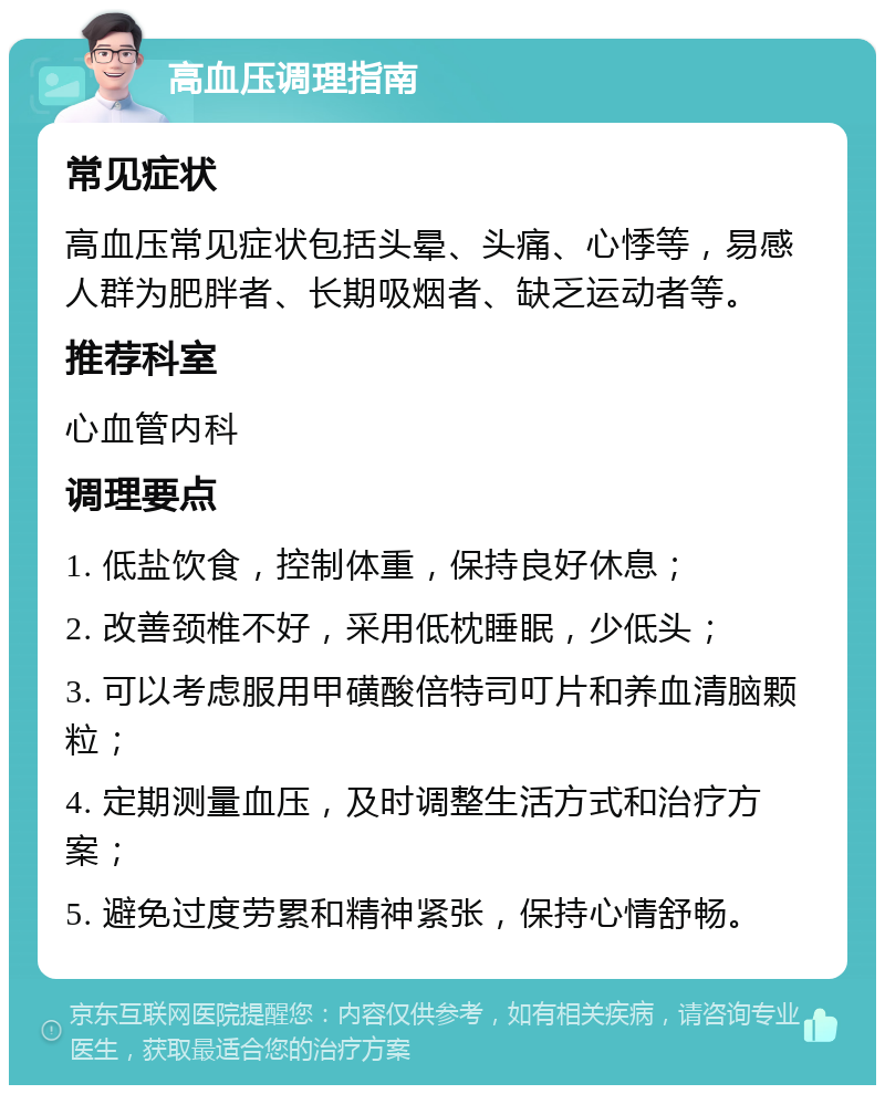 高血压调理指南 常见症状 高血压常见症状包括头晕、头痛、心悸等，易感人群为肥胖者、长期吸烟者、缺乏运动者等。 推荐科室 心血管内科 调理要点 1. 低盐饮食，控制体重，保持良好休息； 2. 改善颈椎不好，采用低枕睡眠，少低头； 3. 可以考虑服用甲磺酸倍特司叮片和养血清脑颗粒； 4. 定期测量血压，及时调整生活方式和治疗方案； 5. 避免过度劳累和精神紧张，保持心情舒畅。