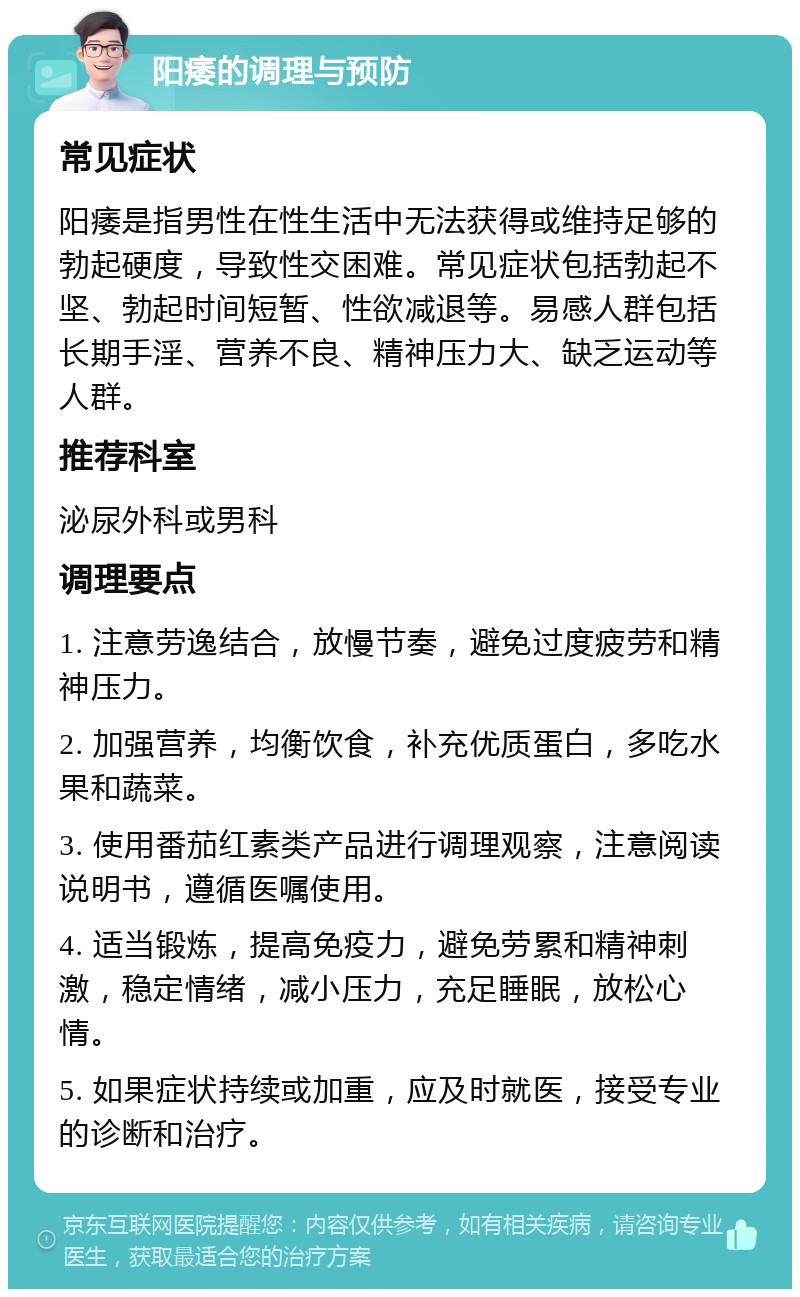 阳痿的调理与预防 常见症状 阳痿是指男性在性生活中无法获得或维持足够的勃起硬度，导致性交困难。常见症状包括勃起不坚、勃起时间短暂、性欲减退等。易感人群包括长期手淫、营养不良、精神压力大、缺乏运动等人群。 推荐科室 泌尿外科或男科 调理要点 1. 注意劳逸结合，放慢节奏，避免过度疲劳和精神压力。 2. 加强营养，均衡饮食，补充优质蛋白，多吃水果和蔬菜。 3. 使用番茄红素类产品进行调理观察，注意阅读说明书，遵循医嘱使用。 4. 适当锻炼，提高免疫力，避免劳累和精神刺激，稳定情绪，减小压力，充足睡眠，放松心情。 5. 如果症状持续或加重，应及时就医，接受专业的诊断和治疗。