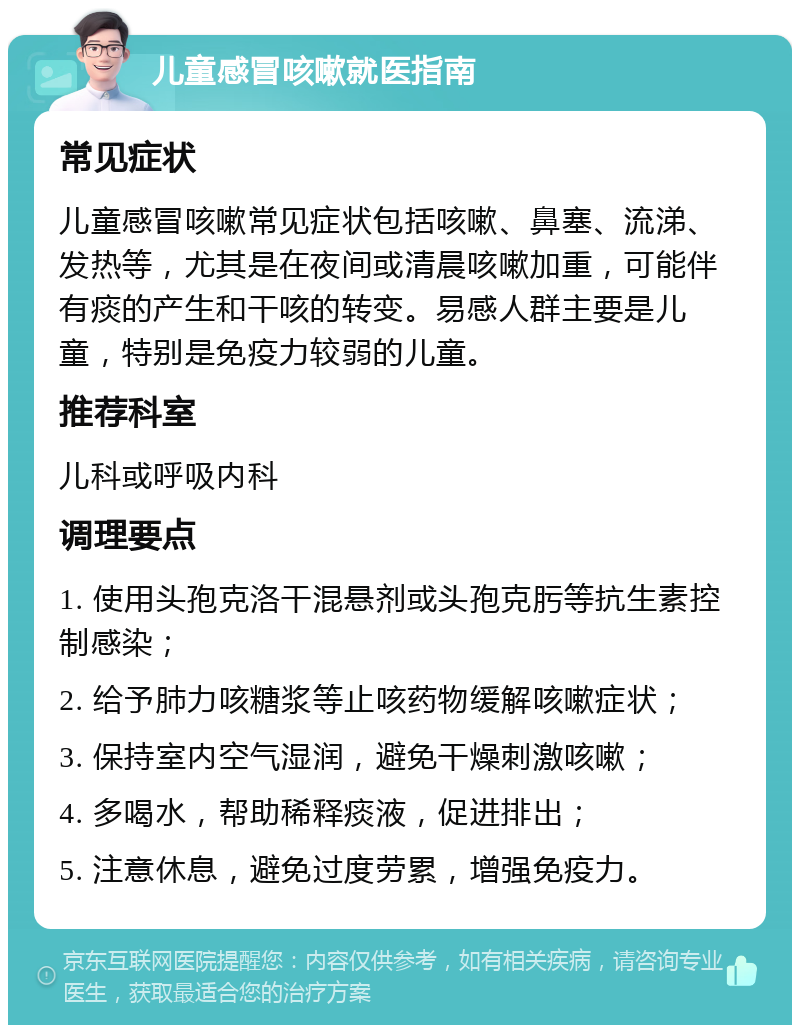 儿童感冒咳嗽就医指南 常见症状 儿童感冒咳嗽常见症状包括咳嗽、鼻塞、流涕、发热等，尤其是在夜间或清晨咳嗽加重，可能伴有痰的产生和干咳的转变。易感人群主要是儿童，特别是免疫力较弱的儿童。 推荐科室 儿科或呼吸内科 调理要点 1. 使用头孢克洛干混悬剂或头孢克肟等抗生素控制感染； 2. 给予肺力咳糖浆等止咳药物缓解咳嗽症状； 3. 保持室内空气湿润，避免干燥刺激咳嗽； 4. 多喝水，帮助稀释痰液，促进排出； 5. 注意休息，避免过度劳累，增强免疫力。