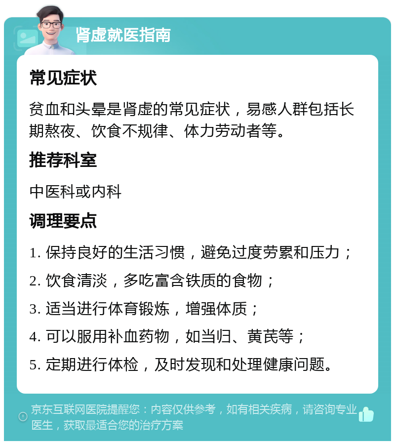 肾虚就医指南 常见症状 贫血和头晕是肾虚的常见症状，易感人群包括长期熬夜、饮食不规律、体力劳动者等。 推荐科室 中医科或内科 调理要点 1. 保持良好的生活习惯，避免过度劳累和压力； 2. 饮食清淡，多吃富含铁质的食物； 3. 适当进行体育锻炼，增强体质； 4. 可以服用补血药物，如当归、黄芪等； 5. 定期进行体检，及时发现和处理健康问题。