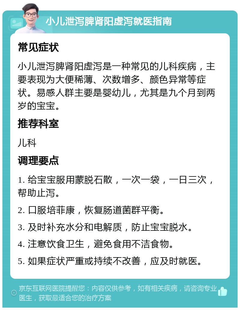 小儿泄泻脾肾阳虚泻就医指南 常见症状 小儿泄泻脾肾阳虚泻是一种常见的儿科疾病，主要表现为大便稀薄、次数增多、颜色异常等症状。易感人群主要是婴幼儿，尤其是九个月到两岁的宝宝。 推荐科室 儿科 调理要点 1. 给宝宝服用蒙脱石散，一次一袋，一日三次，帮助止泻。 2. 口服培菲康，恢复肠道菌群平衡。 3. 及时补充水分和电解质，防止宝宝脱水。 4. 注意饮食卫生，避免食用不洁食物。 5. 如果症状严重或持续不改善，应及时就医。