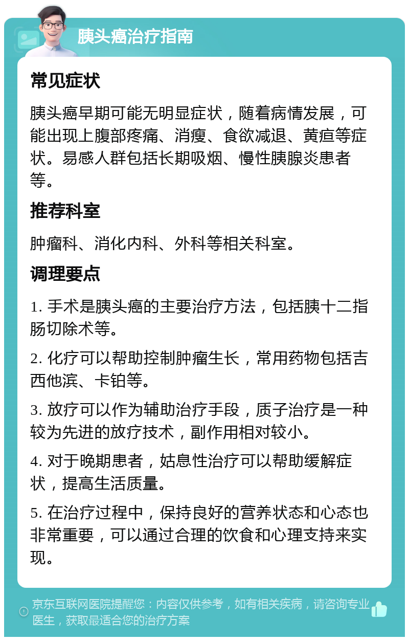 胰头癌治疗指南 常见症状 胰头癌早期可能无明显症状，随着病情发展，可能出现上腹部疼痛、消瘦、食欲减退、黄疸等症状。易感人群包括长期吸烟、慢性胰腺炎患者等。 推荐科室 肿瘤科、消化内科、外科等相关科室。 调理要点 1. 手术是胰头癌的主要治疗方法，包括胰十二指肠切除术等。 2. 化疗可以帮助控制肿瘤生长，常用药物包括吉西他滨、卡铂等。 3. 放疗可以作为辅助治疗手段，质子治疗是一种较为先进的放疗技术，副作用相对较小。 4. 对于晚期患者，姑息性治疗可以帮助缓解症状，提高生活质量。 5. 在治疗过程中，保持良好的营养状态和心态也非常重要，可以通过合理的饮食和心理支持来实现。