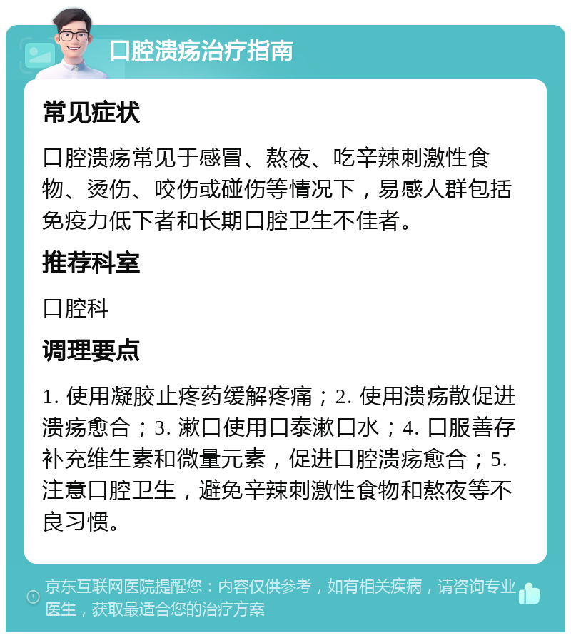 口腔溃疡治疗指南 常见症状 口腔溃疡常见于感冒、熬夜、吃辛辣刺激性食物、烫伤、咬伤或碰伤等情况下，易感人群包括免疫力低下者和长期口腔卫生不佳者。 推荐科室 口腔科 调理要点 1. 使用凝胶止疼药缓解疼痛；2. 使用溃疡散促进溃疡愈合；3. 漱口使用口泰漱口水；4. 口服善存补充维生素和微量元素，促进口腔溃疡愈合；5. 注意口腔卫生，避免辛辣刺激性食物和熬夜等不良习惯。