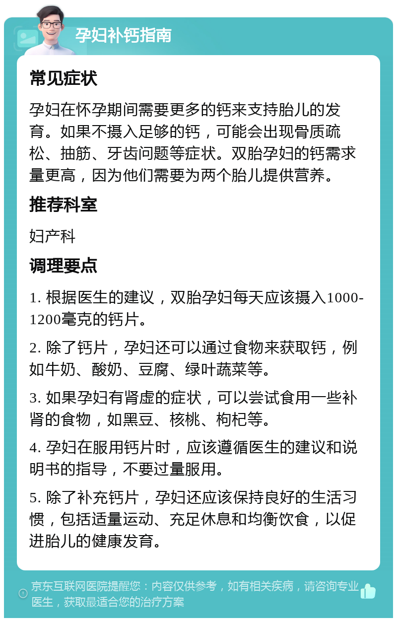 孕妇补钙指南 常见症状 孕妇在怀孕期间需要更多的钙来支持胎儿的发育。如果不摄入足够的钙，可能会出现骨质疏松、抽筋、牙齿问题等症状。双胎孕妇的钙需求量更高，因为他们需要为两个胎儿提供营养。 推荐科室 妇产科 调理要点 1. 根据医生的建议，双胎孕妇每天应该摄入1000-1200毫克的钙片。 2. 除了钙片，孕妇还可以通过食物来获取钙，例如牛奶、酸奶、豆腐、绿叶蔬菜等。 3. 如果孕妇有肾虚的症状，可以尝试食用一些补肾的食物，如黑豆、核桃、枸杞等。 4. 孕妇在服用钙片时，应该遵循医生的建议和说明书的指导，不要过量服用。 5. 除了补充钙片，孕妇还应该保持良好的生活习惯，包括适量运动、充足休息和均衡饮食，以促进胎儿的健康发育。