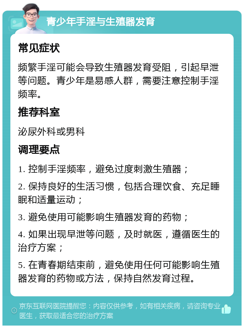 青少年手淫与生殖器发育 常见症状 频繁手淫可能会导致生殖器发育受阻，引起早泄等问题。青少年是易感人群，需要注意控制手淫频率。 推荐科室 泌尿外科或男科 调理要点 1. 控制手淫频率，避免过度刺激生殖器； 2. 保持良好的生活习惯，包括合理饮食、充足睡眠和适量运动； 3. 避免使用可能影响生殖器发育的药物； 4. 如果出现早泄等问题，及时就医，遵循医生的治疗方案； 5. 在青春期结束前，避免使用任何可能影响生殖器发育的药物或方法，保持自然发育过程。