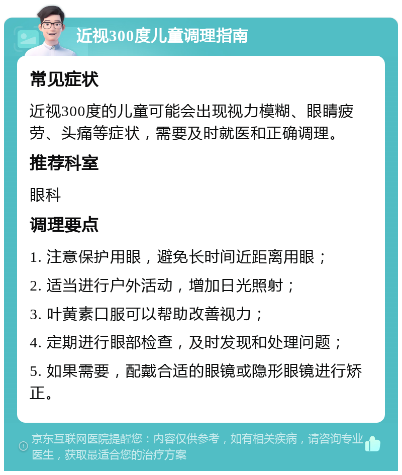 近视300度儿童调理指南 常见症状 近视300度的儿童可能会出现视力模糊、眼睛疲劳、头痛等症状，需要及时就医和正确调理。 推荐科室 眼科 调理要点 1. 注意保护用眼，避免长时间近距离用眼； 2. 适当进行户外活动，增加日光照射； 3. 叶黄素口服可以帮助改善视力； 4. 定期进行眼部检查，及时发现和处理问题； 5. 如果需要，配戴合适的眼镜或隐形眼镜进行矫正。