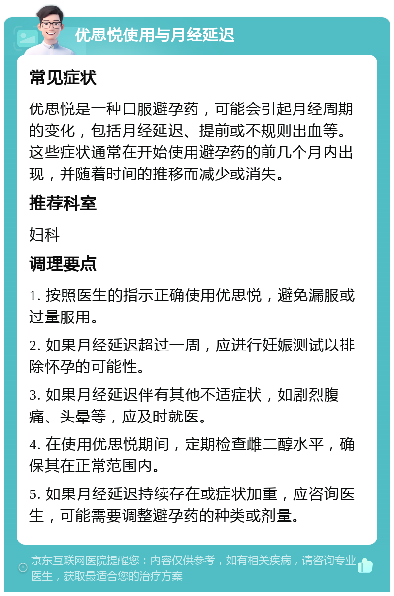 优思悦使用与月经延迟 常见症状 优思悦是一种口服避孕药，可能会引起月经周期的变化，包括月经延迟、提前或不规则出血等。这些症状通常在开始使用避孕药的前几个月内出现，并随着时间的推移而减少或消失。 推荐科室 妇科 调理要点 1. 按照医生的指示正确使用优思悦，避免漏服或过量服用。 2. 如果月经延迟超过一周，应进行妊娠测试以排除怀孕的可能性。 3. 如果月经延迟伴有其他不适症状，如剧烈腹痛、头晕等，应及时就医。 4. 在使用优思悦期间，定期检查雌二醇水平，确保其在正常范围内。 5. 如果月经延迟持续存在或症状加重，应咨询医生，可能需要调整避孕药的种类或剂量。