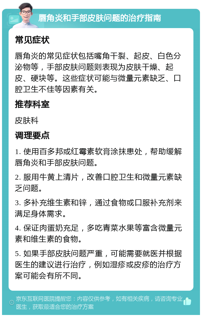 唇角炎和手部皮肤问题的治疗指南 常见症状 唇角炎的常见症状包括嘴角干裂、起皮、白色分泌物等，手部皮肤问题则表现为皮肤干燥、起皮、硬块等。这些症状可能与微量元素缺乏、口腔卫生不佳等因素有关。 推荐科室 皮肤科 调理要点 1. 使用百多邦或红霉素软膏涂抹患处，帮助缓解唇角炎和手部皮肤问题。 2. 服用牛黄上清片，改善口腔卫生和微量元素缺乏问题。 3. 多补充维生素和锌，通过食物或口服补充剂来满足身体需求。 4. 保证肉蛋奶充足，多吃青菜水果等富含微量元素和维生素的食物。 5. 如果手部皮肤问题严重，可能需要就医并根据医生的建议进行治疗，例如湿疹或皮疹的治疗方案可能会有所不同。