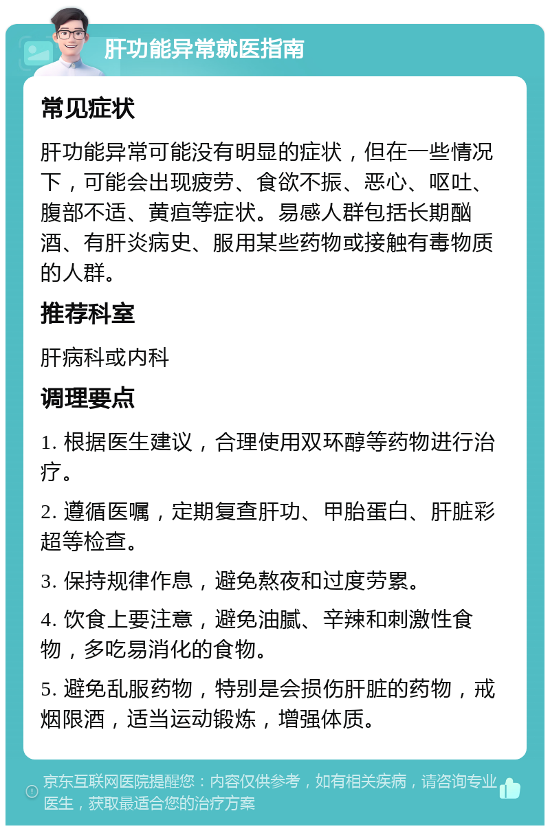 肝功能异常就医指南 常见症状 肝功能异常可能没有明显的症状，但在一些情况下，可能会出现疲劳、食欲不振、恶心、呕吐、腹部不适、黄疸等症状。易感人群包括长期酗酒、有肝炎病史、服用某些药物或接触有毒物质的人群。 推荐科室 肝病科或内科 调理要点 1. 根据医生建议，合理使用双环醇等药物进行治疗。 2. 遵循医嘱，定期复查肝功、甲胎蛋白、肝脏彩超等检查。 3. 保持规律作息，避免熬夜和过度劳累。 4. 饮食上要注意，避免油腻、辛辣和刺激性食物，多吃易消化的食物。 5. 避免乱服药物，特别是会损伤肝脏的药物，戒烟限酒，适当运动锻炼，增强体质。