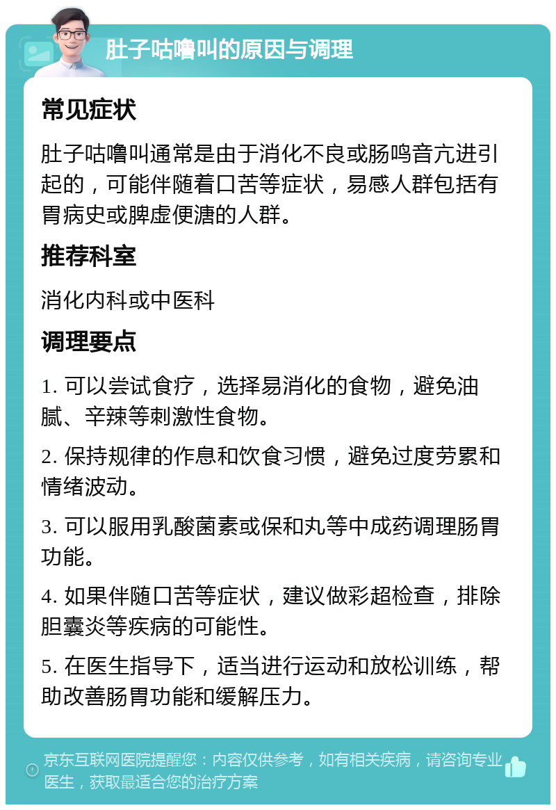 肚子咕噜叫的原因与调理 常见症状 肚子咕噜叫通常是由于消化不良或肠鸣音亢进引起的，可能伴随着口苦等症状，易感人群包括有胃病史或脾虚便溏的人群。 推荐科室 消化内科或中医科 调理要点 1. 可以尝试食疗，选择易消化的食物，避免油腻、辛辣等刺激性食物。 2. 保持规律的作息和饮食习惯，避免过度劳累和情绪波动。 3. 可以服用乳酸菌素或保和丸等中成药调理肠胃功能。 4. 如果伴随口苦等症状，建议做彩超检查，排除胆囊炎等疾病的可能性。 5. 在医生指导下，适当进行运动和放松训练，帮助改善肠胃功能和缓解压力。