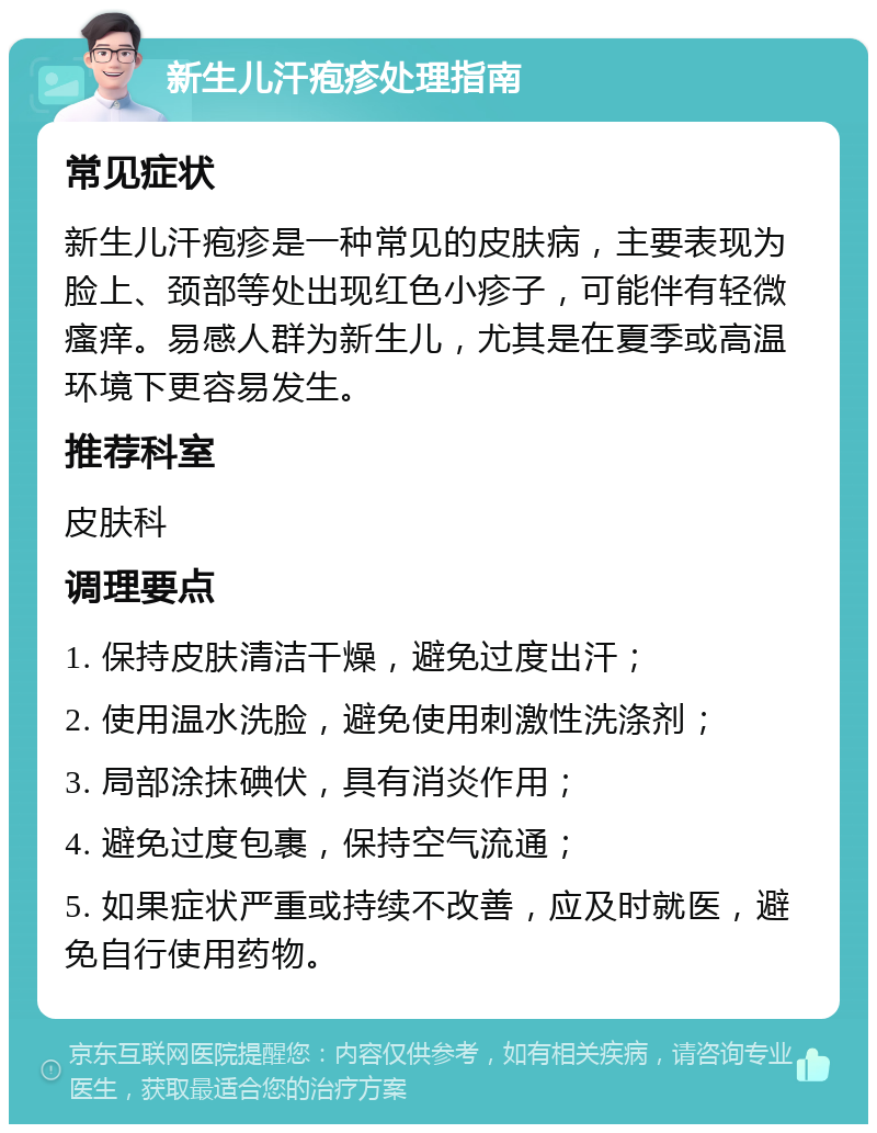 新生儿汗疱疹处理指南 常见症状 新生儿汗疱疹是一种常见的皮肤病，主要表现为脸上、颈部等处出现红色小疹子，可能伴有轻微瘙痒。易感人群为新生儿，尤其是在夏季或高温环境下更容易发生。 推荐科室 皮肤科 调理要点 1. 保持皮肤清洁干燥，避免过度出汗； 2. 使用温水洗脸，避免使用刺激性洗涤剂； 3. 局部涂抹碘伏，具有消炎作用； 4. 避免过度包裹，保持空气流通； 5. 如果症状严重或持续不改善，应及时就医，避免自行使用药物。