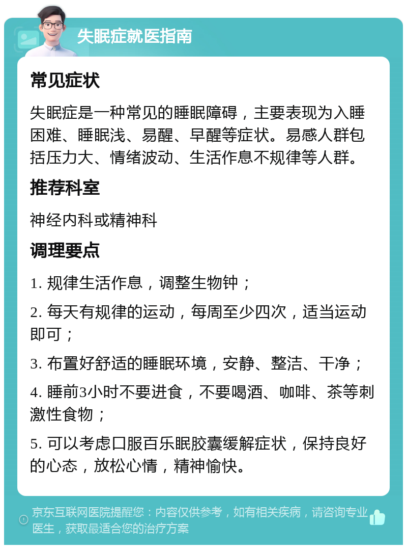 失眠症就医指南 常见症状 失眠症是一种常见的睡眠障碍，主要表现为入睡困难、睡眠浅、易醒、早醒等症状。易感人群包括压力大、情绪波动、生活作息不规律等人群。 推荐科室 神经内科或精神科 调理要点 1. 规律生活作息，调整生物钟； 2. 每天有规律的运动，每周至少四次，适当运动即可； 3. 布置好舒适的睡眠环境，安静、整洁、干净； 4. 睡前3小时不要进食，不要喝酒、咖啡、茶等刺激性食物； 5. 可以考虑口服百乐眠胶囊缓解症状，保持良好的心态，放松心情，精神愉快。