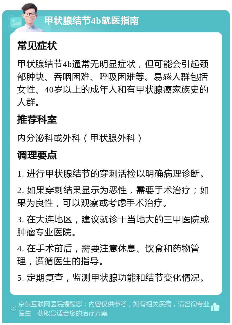 甲状腺结节4b就医指南 常见症状 甲状腺结节4b通常无明显症状，但可能会引起颈部肿块、吞咽困难、呼吸困难等。易感人群包括女性、40岁以上的成年人和有甲状腺癌家族史的人群。 推荐科室 内分泌科或外科（甲状腺外科） 调理要点 1. 进行甲状腺结节的穿刺活检以明确病理诊断。 2. 如果穿刺结果显示为恶性，需要手术治疗；如果为良性，可以观察或考虑手术治疗。 3. 在大连地区，建议就诊于当地大的三甲医院或肿瘤专业医院。 4. 在手术前后，需要注意休息、饮食和药物管理，遵循医生的指导。 5. 定期复查，监测甲状腺功能和结节变化情况。