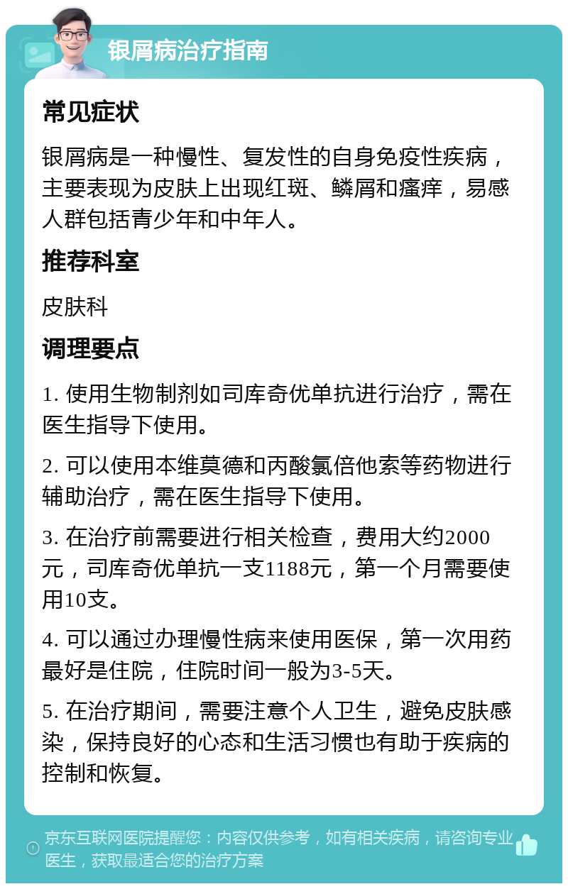 银屑病治疗指南 常见症状 银屑病是一种慢性、复发性的自身免疫性疾病，主要表现为皮肤上出现红斑、鳞屑和瘙痒，易感人群包括青少年和中年人。 推荐科室 皮肤科 调理要点 1. 使用生物制剂如司库奇优单抗进行治疗，需在医生指导下使用。 2. 可以使用本维莫德和丙酸氯倍他索等药物进行辅助治疗，需在医生指导下使用。 3. 在治疗前需要进行相关检查，费用大约2000元，司库奇优单抗一支1188元，第一个月需要使用10支。 4. 可以通过办理慢性病来使用医保，第一次用药最好是住院，住院时间一般为3-5天。 5. 在治疗期间，需要注意个人卫生，避免皮肤感染，保持良好的心态和生活习惯也有助于疾病的控制和恢复。