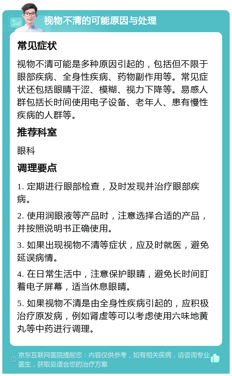 视物不清的可能原因与处理 常见症状 视物不清可能是多种原因引起的，包括但不限于眼部疾病、全身性疾病、药物副作用等。常见症状还包括眼睛干涩、模糊、视力下降等。易感人群包括长时间使用电子设备、老年人、患有慢性疾病的人群等。 推荐科室 眼科 调理要点 1. 定期进行眼部检查，及时发现并治疗眼部疾病。 2. 使用润眼液等产品时，注意选择合适的产品，并按照说明书正确使用。 3. 如果出现视物不清等症状，应及时就医，避免延误病情。 4. 在日常生活中，注意保护眼睛，避免长时间盯着电子屏幕，适当休息眼睛。 5. 如果视物不清是由全身性疾病引起的，应积极治疗原发病，例如肾虚等可以考虑使用六味地黄丸等中药进行调理。