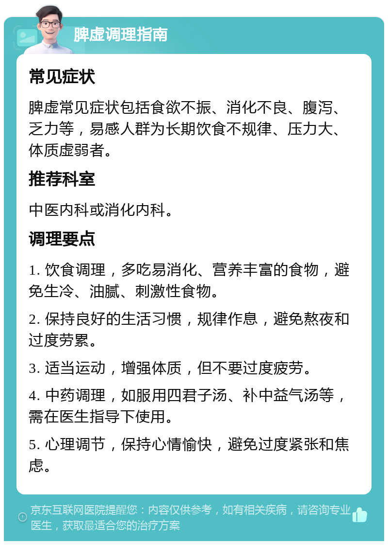 脾虚调理指南 常见症状 脾虚常见症状包括食欲不振、消化不良、腹泻、乏力等，易感人群为长期饮食不规律、压力大、体质虚弱者。 推荐科室 中医内科或消化内科。 调理要点 1. 饮食调理，多吃易消化、营养丰富的食物，避免生冷、油腻、刺激性食物。 2. 保持良好的生活习惯，规律作息，避免熬夜和过度劳累。 3. 适当运动，增强体质，但不要过度疲劳。 4. 中药调理，如服用四君子汤、补中益气汤等，需在医生指导下使用。 5. 心理调节，保持心情愉快，避免过度紧张和焦虑。