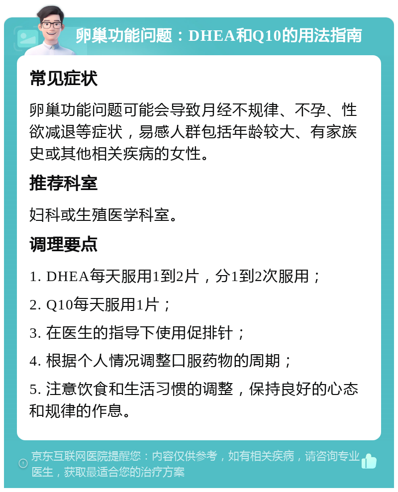 卵巢功能问题：DHEA和Q10的用法指南 常见症状 卵巢功能问题可能会导致月经不规律、不孕、性欲减退等症状，易感人群包括年龄较大、有家族史或其他相关疾病的女性。 推荐科室 妇科或生殖医学科室。 调理要点 1. DHEA每天服用1到2片，分1到2次服用； 2. Q10每天服用1片； 3. 在医生的指导下使用促排针； 4. 根据个人情况调整口服药物的周期； 5. 注意饮食和生活习惯的调整，保持良好的心态和规律的作息。