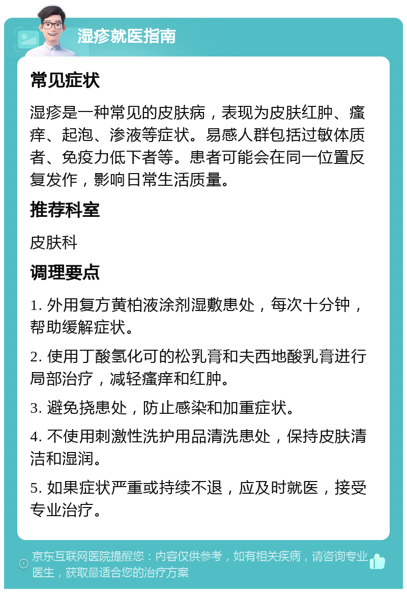 湿疹就医指南 常见症状 湿疹是一种常见的皮肤病，表现为皮肤红肿、瘙痒、起泡、渗液等症状。易感人群包括过敏体质者、免疫力低下者等。患者可能会在同一位置反复发作，影响日常生活质量。 推荐科室 皮肤科 调理要点 1. 外用复方黄柏液涂剂湿敷患处，每次十分钟，帮助缓解症状。 2. 使用丁酸氢化可的松乳膏和夫西地酸乳膏进行局部治疗，减轻瘙痒和红肿。 3. 避免挠患处，防止感染和加重症状。 4. 不使用刺激性洗护用品清洗患处，保持皮肤清洁和湿润。 5. 如果症状严重或持续不退，应及时就医，接受专业治疗。