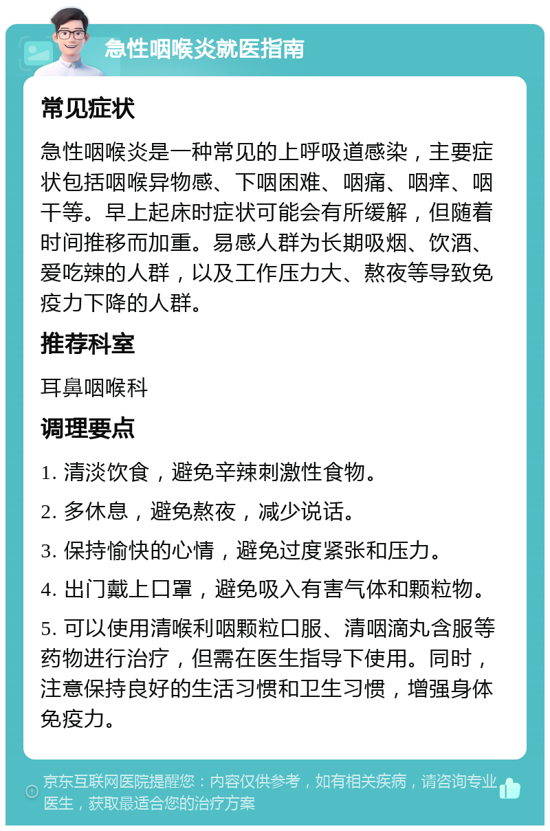 急性咽喉炎就医指南 常见症状 急性咽喉炎是一种常见的上呼吸道感染，主要症状包括咽喉异物感、下咽困难、咽痛、咽痒、咽干等。早上起床时症状可能会有所缓解，但随着时间推移而加重。易感人群为长期吸烟、饮酒、爱吃辣的人群，以及工作压力大、熬夜等导致免疫力下降的人群。 推荐科室 耳鼻咽喉科 调理要点 1. 清淡饮食，避免辛辣刺激性食物。 2. 多休息，避免熬夜，减少说话。 3. 保持愉快的心情，避免过度紧张和压力。 4. 出门戴上口罩，避免吸入有害气体和颗粒物。 5. 可以使用清喉利咽颗粒口服、清咽滴丸含服等药物进行治疗，但需在医生指导下使用。同时，注意保持良好的生活习惯和卫生习惯，增强身体免疫力。