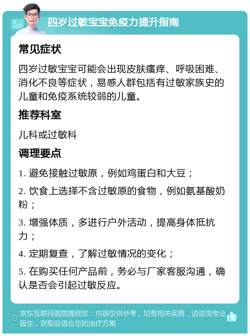 四岁过敏宝宝免疫力提升指南 常见症状 四岁过敏宝宝可能会出现皮肤瘙痒、呼吸困难、消化不良等症状，易感人群包括有过敏家族史的儿童和免疫系统较弱的儿童。 推荐科室 儿科或过敏科 调理要点 1. 避免接触过敏原，例如鸡蛋白和大豆； 2. 饮食上选择不含过敏原的食物，例如氨基酸奶粉； 3. 增强体质，多进行户外活动，提高身体抵抗力； 4. 定期复查，了解过敏情况的变化； 5. 在购买任何产品前，务必与厂家客服沟通，确认是否会引起过敏反应。