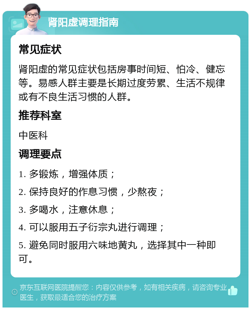 肾阳虚调理指南 常见症状 肾阳虚的常见症状包括房事时间短、怕冷、健忘等。易感人群主要是长期过度劳累、生活不规律或有不良生活习惯的人群。 推荐科室 中医科 调理要点 1. 多锻炼，增强体质； 2. 保持良好的作息习惯，少熬夜； 3. 多喝水，注意休息； 4. 可以服用五子衍宗丸进行调理； 5. 避免同时服用六味地黄丸，选择其中一种即可。