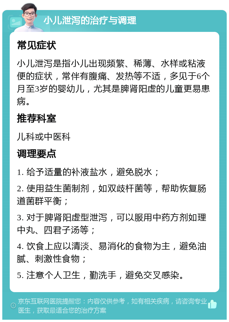 小儿泄泻的治疗与调理 常见症状 小儿泄泻是指小儿出现频繁、稀薄、水样或粘液便的症状，常伴有腹痛、发热等不适，多见于6个月至3岁的婴幼儿，尤其是脾肾阳虚的儿童更易患病。 推荐科室 儿科或中医科 调理要点 1. 给予适量的补液盐水，避免脱水； 2. 使用益生菌制剂，如双歧杆菌等，帮助恢复肠道菌群平衡； 3. 对于脾肾阳虚型泄泻，可以服用中药方剂如理中丸、四君子汤等； 4. 饮食上应以清淡、易消化的食物为主，避免油腻、刺激性食物； 5. 注意个人卫生，勤洗手，避免交叉感染。