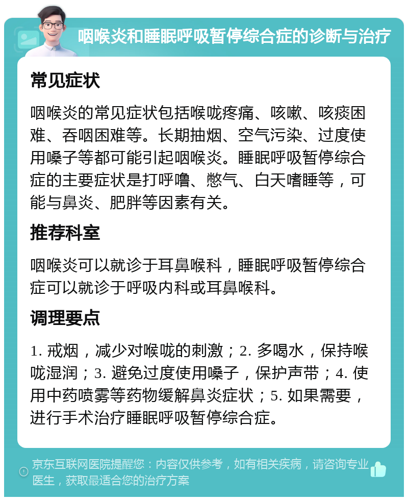 咽喉炎和睡眠呼吸暂停综合症的诊断与治疗 常见症状 咽喉炎的常见症状包括喉咙疼痛、咳嗽、咳痰困难、吞咽困难等。长期抽烟、空气污染、过度使用嗓子等都可能引起咽喉炎。睡眠呼吸暂停综合症的主要症状是打呼噜、憋气、白天嗜睡等，可能与鼻炎、肥胖等因素有关。 推荐科室 咽喉炎可以就诊于耳鼻喉科，睡眠呼吸暂停综合症可以就诊于呼吸内科或耳鼻喉科。 调理要点 1. 戒烟，减少对喉咙的刺激；2. 多喝水，保持喉咙湿润；3. 避免过度使用嗓子，保护声带；4. 使用中药喷雾等药物缓解鼻炎症状；5. 如果需要，进行手术治疗睡眠呼吸暂停综合症。