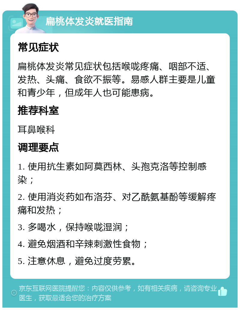 扁桃体发炎就医指南 常见症状 扁桃体发炎常见症状包括喉咙疼痛、咽部不适、发热、头痛、食欲不振等。易感人群主要是儿童和青少年，但成年人也可能患病。 推荐科室 耳鼻喉科 调理要点 1. 使用抗生素如阿莫西林、头孢克洛等控制感染； 2. 使用消炎药如布洛芬、对乙酰氨基酚等缓解疼痛和发热； 3. 多喝水，保持喉咙湿润； 4. 避免烟酒和辛辣刺激性食物； 5. 注意休息，避免过度劳累。