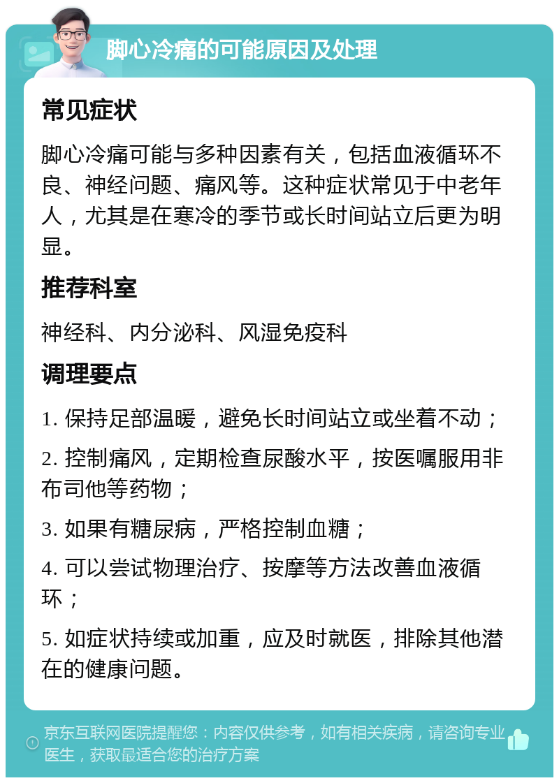 脚心冷痛的可能原因及处理 常见症状 脚心冷痛可能与多种因素有关，包括血液循环不良、神经问题、痛风等。这种症状常见于中老年人，尤其是在寒冷的季节或长时间站立后更为明显。 推荐科室 神经科、内分泌科、风湿免疫科 调理要点 1. 保持足部温暖，避免长时间站立或坐着不动； 2. 控制痛风，定期检查尿酸水平，按医嘱服用非布司他等药物； 3. 如果有糖尿病，严格控制血糖； 4. 可以尝试物理治疗、按摩等方法改善血液循环； 5. 如症状持续或加重，应及时就医，排除其他潜在的健康问题。