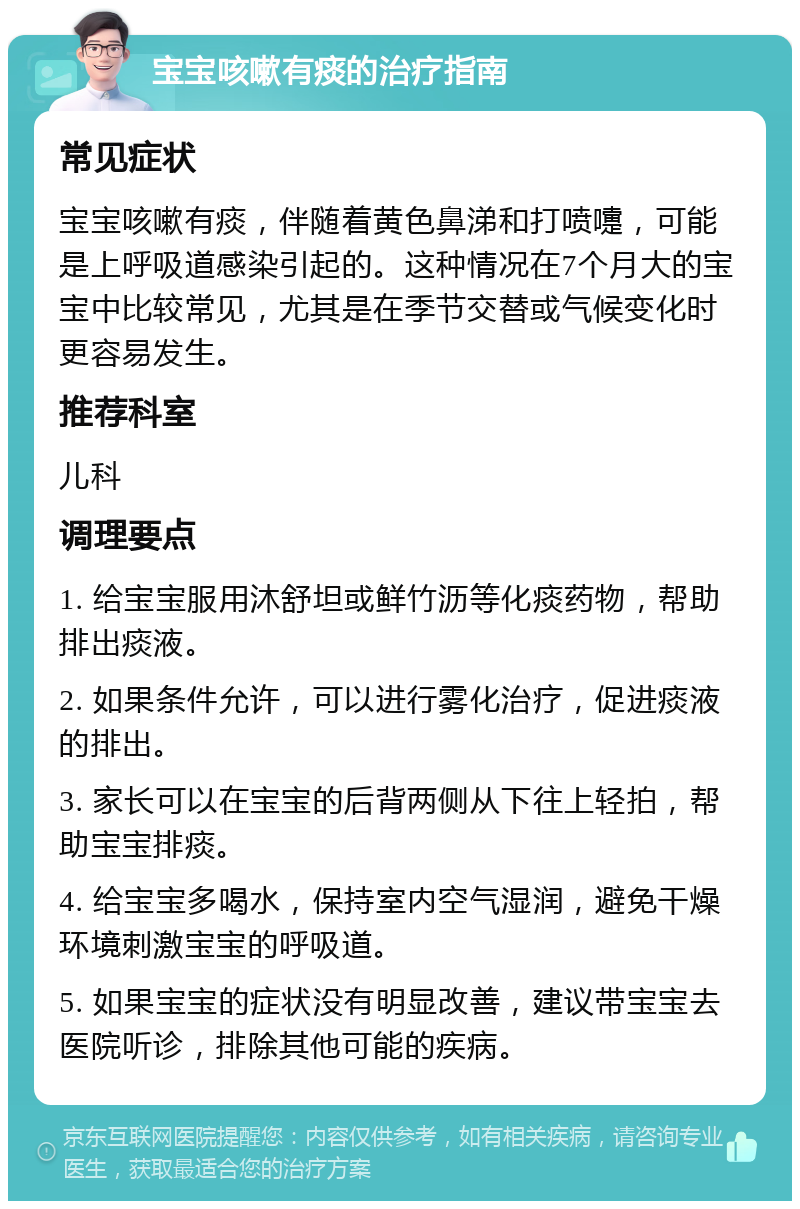 宝宝咳嗽有痰的治疗指南 常见症状 宝宝咳嗽有痰，伴随着黄色鼻涕和打喷嚏，可能是上呼吸道感染引起的。这种情况在7个月大的宝宝中比较常见，尤其是在季节交替或气候变化时更容易发生。 推荐科室 儿科 调理要点 1. 给宝宝服用沐舒坦或鲜竹沥等化痰药物，帮助排出痰液。 2. 如果条件允许，可以进行雾化治疗，促进痰液的排出。 3. 家长可以在宝宝的后背两侧从下往上轻拍，帮助宝宝排痰。 4. 给宝宝多喝水，保持室内空气湿润，避免干燥环境刺激宝宝的呼吸道。 5. 如果宝宝的症状没有明显改善，建议带宝宝去医院听诊，排除其他可能的疾病。